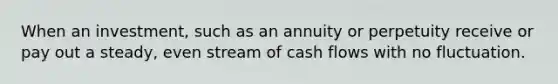 When an investment, such as an annuity or perpetuity receive or pay out a steady, even stream of cash flows with no fluctuation.