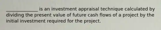 ______________ is an investment appraisal technique calculated by dividing the present value of future cash flows of a project by the initial investment required for the project.