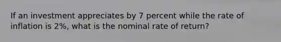 If an investment appreciates by 7 percent while the rate of inflation is 2%, what is the nominal rate of return?