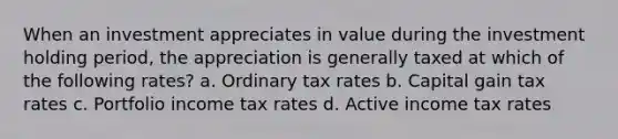 When an investment appreciates in value during the investment holding period, the appreciation is generally taxed at which of the following rates? a. Ordinary tax rates b. Capital gain tax rates c. Portfolio income tax rates d. Active income tax rates