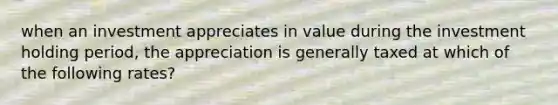 when an investment appreciates in value during the investment holding period, the appreciation is generally taxed at which of the following rates?