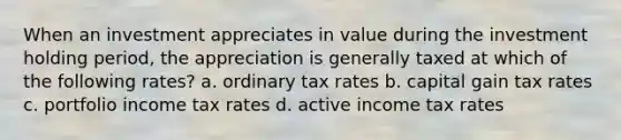 When an investment appreciates in value during the investment holding period, the appreciation is generally taxed at which of the following rates? a. ordinary tax rates b. capital gain tax rates c. portfolio income tax rates d. active income tax rates