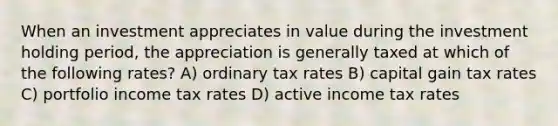 When an investment appreciates in value during the investment holding period, the appreciation is generally taxed at which of the following rates? A) ordinary tax rates B) capital gain tax rates C) portfolio income tax rates D) active income tax rates