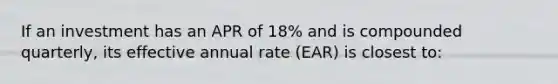 If an investment has an APR of 18% and is compounded quarterly, its effective annual rate (EAR) is closest to: