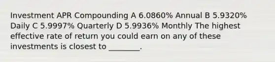 Investment APR Compounding A 6.0860% Annual B 5.9320% Daily C 5.9997% Quarterly D 5.9936% Monthly The highest effective rate of return you could earn on any of these investments is closest to ________.