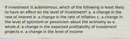 If investment is autonomous, which of the following is least likely to have an effect on the level of investment? a. a change in the rate of interest b. a change in the rate of inflation c. a change in the level of optimism or pessimism about the economy as a whole d. a change in the expected profitability of investment projects e. a change in the level of income