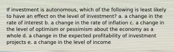 If investment is autonomous, which of the following is least likely to have an effect on the level of investment? a. a change in the rate of interest b. a change in the rate of inflation c. a change in the level of optimism or pessimism about the economy as a whole d. a change in the expected profitability of investment projects e. a change in the level of income