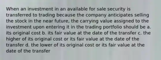 When an investment in an available for sale security is transferred to trading because the company anticipates selling the stock in the near future, the carrying value assigned to the investment upon entering it in the trading portfolio should be a. its original cost b. its fair value at the date of the transfer c. the higher of its original cost or its fair value at the date of the transfer d. the lower of its original cost or its fair value at the date of the transfer