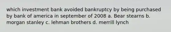 which investment bank avoided bankruptcy by being purchased by bank of america in september of 2008 a. Bear stearns b. morgan stanley c. lehman brothers d. merrill lynch