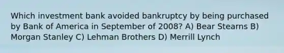 Which investment bank avoided bankruptcy by being purchased by Bank of America in September of 2008? A) Bear Stearns B) Morgan Stanley C) Lehman Brothers D) Merrill Lynch