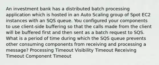 An investment bank has a distributed batch processing application which is hosted in an Auto Scaling group of Spot EC2 instances with an SQS queue. You configured your components to use client-side buffering so that the calls made from the client will be buffered first and then sent as a batch request to SQS. What is a period of time during which the SQS queue prevents other consuming components from receiving and processing a message? Processing Timeout Visibility Timeout Receiving Timeout Component Timeout