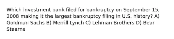 Which investment bank filed for bankruptcy on September 15, 2008 making it the largest bankruptcy filing in U.S. history? A) Goldman Sachs B) Merrill Lynch C) Lehman Brothers D) Bear Stearns