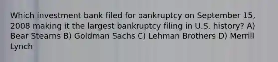 Which investment bank filed for bankruptcy on September 15, 2008 making it the largest bankruptcy filing in U.S. history? A) Bear Stearns B) Goldman Sachs C) Lehman Brothers D) Merrill Lynch