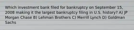 Which investment bank filed for bankruptcy on September 15, 2008 making it the largest bankruptcy filing in U.S. history? A) JP Morgan Chase B) Lehman Brothers C) Merrill Lynch D) Goldman Sachs