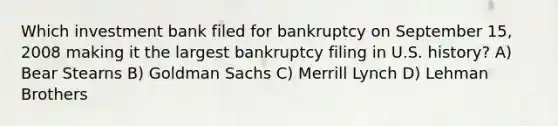 Which investment bank filed for bankruptcy on September 15, 2008 making it the largest bankruptcy filing in U.S. history? A) Bear Stearns B) Goldman Sachs C) Merrill Lynch D) Lehman Brothers