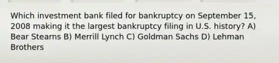 Which investment bank filed for bankruptcy on September 15, 2008 making it the largest bankruptcy filing in U.S. history? A) Bear Stearns B) Merrill Lynch C) Goldman Sachs D) Lehman Brothers