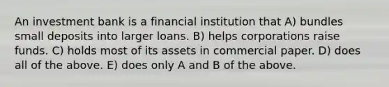 An investment bank is a financial institution that A) bundles small deposits into larger loans. B) helps corporations raise funds. C) holds most of its assets in commercial paper. D) does all of the above. E) does only A and B of the above.