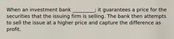 When an investment bank _________; it guarantees a price for the securities that the issuing firm is selling. The bank then attempts to sell the issue at a higher price and capture the difference as profit.