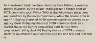 An investment bank has been hired by Zero Fiddler, a wealthy private investor, as the dealer- manager for a tender offer of FOTR common stock. Which TWO of the following transactions are permitted by the investment bank, while the tender offer is open? I) Buying shares of FOTR common stock for clients on an agency basis II) Buying shares of FOTR common stock as a market maker III) Buying convertible debt for the firm's proprietary trading desk IV) Buying shares of FOTR common stock for an affiliated mutual fund I and III I and IV II and III II and IV