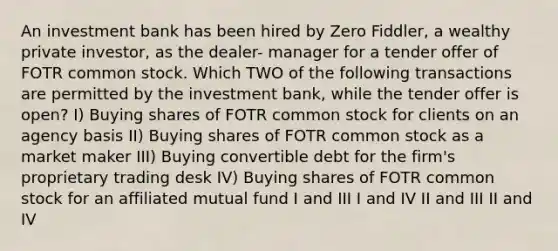 An investment bank has been hired by Zero Fiddler, a wealthy private investor, as the dealer- manager for a tender offer of FOTR common stock. Which TWO of the following transactions are permitted by the investment bank, while the tender offer is open? I) Buying shares of FOTR common stock for clients on an agency basis II) Buying shares of FOTR common stock as a market maker III) Buying convertible debt for the firm's proprietary trading desk IV) Buying shares of FOTR common stock for an affiliated mutual fund I and III I and IV II and III II and IV