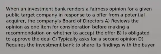 When an investment bank renders a fairness opinion for a given public target company in response to a offer from a potential acquirer, the company's Board of Directors A) Reviews the opinion as one item for consideration before making a recommendation on whether to accept the offer B) Is obligated to approve the deal C) Typically asks for a second opinion D) Requires the investment bank to share its findings with the buyer