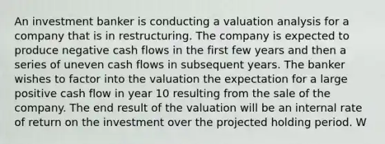 An investment banker is conducting a valuation analysis for a company that is in restructuring. The company is expected to produce negative cash flows in the first few years and then a series of uneven cash flows in subsequent years. The banker wishes to factor into the valuation the expectation for a large positive cash flow in year 10 resulting from the sale of the company. The end result of the valuation will be an internal rate of return on the investment over the projected holding period. W