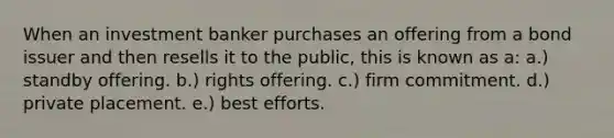 When an investment banker purchases an offering from a bond issuer and then resells it to the public, this is known as a: a.) standby offering. b.) rights offering. c.) firm commitment. d.) private placement. e.) best efforts.