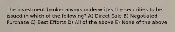 The investment banker always underwrites the securities to be issued in which of the following? A) Direct Sale B) Negotiated Purchase C) Best Efforts D) All of the above E) None of the above