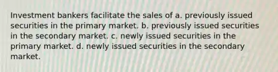 Investment bankers facilitate the sales of a. previously issued securities in the primary market. b. previously issued securities in the secondary market. c. newly issued securities in the primary market. d. newly issued securities in the secondary market.