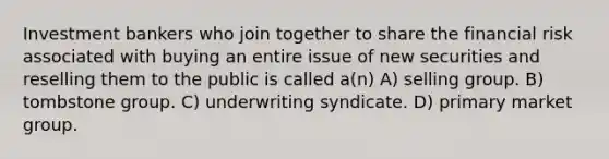 Investment bankers who join together to share the financial risk associated with buying an entire issue of new securities and reselling them to the public is called a(n) A) selling group. B) tombstone group. C) underwriting syndicate. D) primary market group.