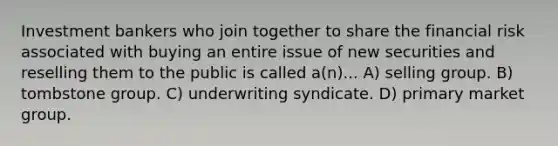 Investment bankers who join together to share the financial risk associated with buying an entire issue of new securities and reselling them to the public is called a(n)... A) selling group. B) tombstone group. C) underwriting syndicate. D) primary market group.
