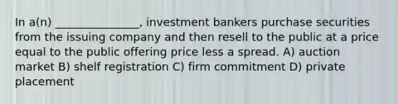 In a(n) _______________, investment bankers purchase securities from the issuing company and then resell to the public at a price equal to the public offering price less a spread. A) auction market B) shelf registration C) firm commitment D) private placement