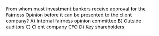 From whom must investment bankers receive approval for the Fairness Opinion before it can be presented to the client company? A) Internal fairness opinion committee B) Outside auditors C) Client company CFO D) Key shareholders