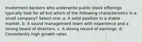 Investment bankers who underwrite public stock offerings typically look for all but which of the following characteristics in a small company? Select one: a. A solid position in a stable market. b. A sound management team with experience and a strong board of directors. c. A strong record of earnings. d. Consistently high growth rates.