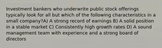 Investment bankers who underwrite public stock offerings typically look for all but which of the following characteristics in a small company?A) A strong record of earnings B) A solid position in a stable market C) Consistently high growth rates D) A sound management team with experience and a strong board of directors