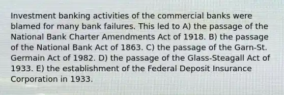 Investment banking activities of the commercial banks were blamed for many bank failures. This led to A) the passage of the National Bank Charter Amendments Act of 1918. B) the passage of the National Bank Act of 1863. C) the passage of the Garn-St. Germain Act of 1982. D) the passage of the Glass-Steagall Act of 1933. E) the establishment of the Federal Deposit Insurance Corporation in 1933.