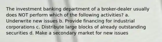 The investment banking department of a broker-dealer usually does NOT perform which of the following activities? a. Underwrite new issues b. Provide financing for industrial corporations c. Distribute large blocks of already outstanding securities d. Make a secondary market for new issues