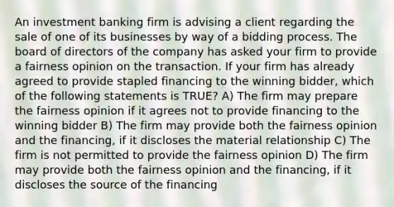 An investment banking firm is advising a client regarding the sale of one of its businesses by way of a bidding process. The board of directors of the company has asked your firm to provide a fairness opinion on the transaction. If your firm has already agreed to provide stapled financing to the winning bidder, which of the following statements is TRUE? A) The firm may prepare the fairness opinion if it agrees not to provide financing to the winning bidder B) The firm may provide both the fairness opinion and the financing, if it discloses the material relationship C) The firm is not permitted to provide the fairness opinion D) The firm may provide both the fairness opinion and the financing, if it discloses the source of the financing