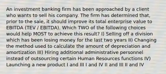 An investment banking firm has been approached by a client who wants to sell his company. The firm has determined that, prior to the sale, it should improve its total enterprise value to EBITDA (TEV / EBITDA). Which TWO of the following choices would help MOST to achieve this result? I) Selling off a division which has been losing money for the last two years II) Changing the method used to calculate the amount of depreciation and amortization III) Hiring additional administrative personnel instead of outsourcing certain Human Resources functions IV) Launching a new product I and III I and IV II and III II and IV