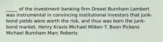 _____ of the investment banking firm Drexel Burnham Lambert was instrumental in convincing institutional investors that junk-bond yields were worth the risk, and thus was born the junk-bond market. Henry Kravis Michael Milken T. Boon Pickens Michael Burnham Marc Roberts