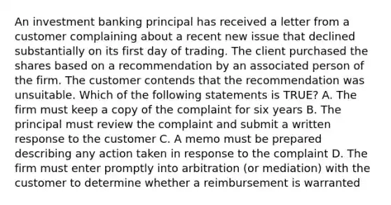 An investment banking principal has received a letter from a customer complaining about a recent new issue that declined substantially on its first day of trading. The client purchased the shares based on a recommendation by an associated person of the firm. The customer contends that the recommendation was unsuitable. Which of the following statements is TRUE? A. The firm must keep a copy of the complaint for six years B. The principal must review the complaint and submit a written response to the customer C. A memo must be prepared describing any action taken in response to the complaint D. The firm must enter promptly into arbitration (or mediation) with the customer to determine whether a reimbursement is warranted