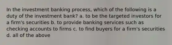 In the investment banking process, which of the following is a duty of the investment bank? a. to be the targeted investors for a firm's securities b. to provide banking services such as checking accounts to firms c. to find buyers for a firm's securities d. all of the above