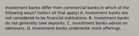 Investment banks differ from commercial banks in which of the following ways? (select all that apply) A. Investment banks are not considered to be financial institutions. B. Investment banks do not generally take deposits. C. Investment banks advise on takeovers. D. Investment banks underwrite stock offerings.