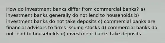 How do investment banks differ from commercial banks? a) investment banks generally do not lend to households b) investment banks do not take deposits c) commercial banks are financial advisors to firms issuing stocks d) commercial banks do not lend to households e) investment banks take deposits