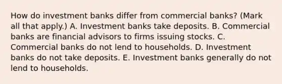 How do investment banks differ from commercial​ banks? ​(Mark all that​ apply.) A. Investment banks take deposits. B. Commercial banks are financial advisors to firms issuing stocks. C. Commercial banks do not lend to households. D. Investment banks do not take deposits. E. Investment banks generally do not lend to households.