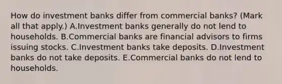 How do investment banks differ from commercial​ banks? ​(Mark all that​ apply.) A.Investment banks generally do not lend to households. B.Commercial banks are financial advisors to firms issuing stocks. C.Investment banks take deposits. D.Investment banks do not take deposits. E.Commercial banks do not lend to households.