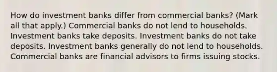 How do investment banks differ from commercial​ banks? ​(Mark all that​ apply.) Commercial banks do not lend to households. Investment banks take deposits. Investment banks do not take deposits. Investment banks generally do not lend to households. Commercial banks are financial advisors to firms issuing stocks.