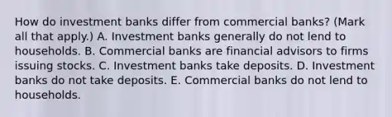 How do investment banks differ from commercial​ banks? ​(Mark all that​ apply.) A. Investment banks generally do not lend to households. B. Commercial banks are financial advisors to firms issuing stocks. C. Investment banks take deposits. D. Investment banks do not take deposits. E. Commercial banks do not lend to households.