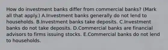 How do investment banks differ from commercial​ banks? ​(Mark all that​ apply.) A.Investment banks generally do not lend to households. B.Investment banks take deposits. C.Investment banks do not take deposits. D.Commercial banks are financial advisors to firms issuing stocks. E.Commercial banks do not lend to households.