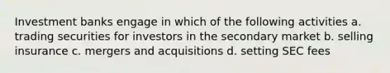 Investment banks engage in which of the following activities a. trading securities for investors in the secondary market b. selling insurance c. mergers and acquisitions d. setting SEC fees